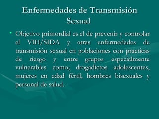 Enfermedades de Transmisión Sexual  Objetivo primordial es el de prevenir y controlar el VIH/SIDA y otras enfermedades de transmisión sexual en poblaciones con practicas de riesgo y entre grupos especialmente vulnerables como; drogadictos adolescentes, mujeres en edad fértil, hombres bisexuales y personal de salud.  
