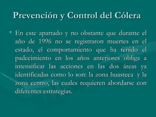 Prevención y Control del Cólera  En este apartado y no obstante que durante el año de 1996 no se registraron muertes en el estado, el comportamiento que ha tenido el padecimiento en los años anteriores obliga a intensificar las acciones en las dos áreas ya identificadas como lo son: la zona huasteca  y la zona centro, las cuales requieren abordarse con diferentes estrategias.  
