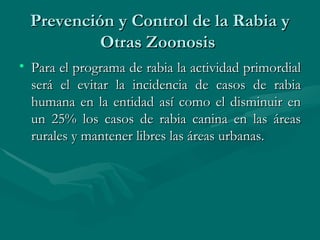 Prevención y Control de la Rabia y Otras Zoonosis  Para el programa de rabia la actividad primordial será el evitar la incidencia de casos de rabia humana en la entidad así como el disminuir en un 25% los casos de rabia canina en las áreas rurales y mantener libres las áreas urbanas.  