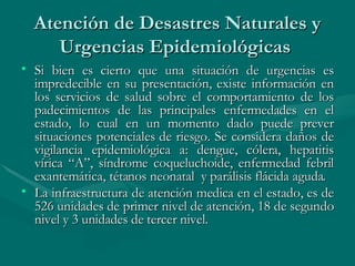 Atención de Desastres Naturales y Urgencias Epidemiológicas  Si bien es cierto que una situación de urgencias es impredecible en su presentación, existe información en los servicios de salud sobre el comportamiento de los padecimientos de las principales enfermedades en el estado, lo cual en un momento dado puede prever situaciones potenciales de riesgo. Se considera daños de vigilancia epidemiológica a: dengue, cólera, hepatitis vírica “A”, síndrome coqueluchoide, enfermedad febril exantemática, tétanos neonatal  y parálisis flácida aguda.  La infraestructura de atención medica en el estado, es de 526 unidades de primer nivel de atención, 18 de segundo nivel y 3 unidades de tercer nivel.  