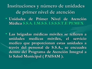 Instituciones y número de unidades de primer nivel de atención  Unidades de Primer Nivel de Atención Médica  S.S.A.   I.M.S.S.   I.S.S.S.T.E   PEMEX Las brigadas médicas móviles se refieren a unidades medicas móviles, el servicio medico que proporcionan estas unidades a través del personal de S.S.A., se encuadra dentro del Programa de Atención Integral a la Salud Municipal ( PAISAM ).   