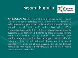 Seguro Popular ANTECEDENTES  La Constitución Política de los Estados Unidos Mexicanos establece en su artículo 4° el derecho a toda persona a la protección de la salud, compromiso que es asumido por el Gobierno Federal estableciendo el Plan Nacional de Desarrollo 2001 - 2006, en el cual hace explícita la necesidad de contar con un Sistema de Salud que alcance para todos sin excepción, que se atienda a las personas con absoluto respeto a sus derechos sin importar su situación de vida; que el Sistema de Salud brinde Protección Financiera al paciente y se evite así el empobrecimiento de las familias cuando padecen alguna enfermedad.Para ello se establecieron cuatro premisas esenciales: 