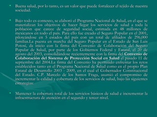 Buena salud, por lo tanto, es un valor que puede fortalecer el tejido de nuestra sociedad. Bajo todo es contexto, se elaboró el Programa Nacional de Salud, en el que se materializan los objetivos de hacer llegar los servicios de salud a toda la población que carece de seguridad social, estimada en 48 millones de mexicanos en todo el país. Para ello fue creado el Seguro Popular en el 2001, piloteándose en 5 estados del país con un total de afiliados de 296,000 familias.La puesta en marcha del Seguro Popular en el Estado de San Luis Potosí, da inicio con la firma del Convenio de Colaboración del Seguro Popular de Salud, por parte de los Gobiernos Federal y Estatal, el 20 de agosto del 2003, consolidándose recientemente con la firma del  Convenio de Colaboración del Sistema de Protección Social en Salud  el pasado 11 de septiembre del 2004.La firma del Convenio ha permitido enfrentar los retos establecidos tanto en el Programa Nacional de Salud como en el propio Plan Estatal de Desarrollo 2003 - 2009, en el cual el Gobernador Constitucional del Estado. C.P. Marcelo de los Santos Fraga, asumió el compromiso de incrementar la calidad y cobertura de los servicios de salud, bajo las siguientes estrategias: Mantener la cobertura total de los servicios básicos de salud e incrementar la infraestructura de atención en el segundo y tercer nivel.  