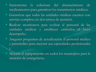 Incrementar la cobertura del abastecimiento de medicamentos para garantizar los tratamientos médicos.  Garantizar que todas las unidades médicas cuenten con servicio completo en dos turnos de atención. Realizar monitoreos para evaluar al personal de las unidades médicas y establecer estímulos al buen desempeño.  Asegurar programas de actualización al personal médico y paramédico para mejorar sus capacidades profesionales y  Mejorar el equipamiento en todos los municipios para la atención de emergencias. 