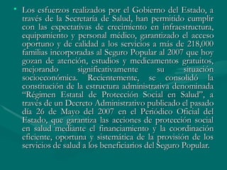 Los esfuerzos realizados por el Gobierno del Estado, a través de la Secretaría de Salud, han permitido cumplir con las expectativas de crecimiento en infraestructura, equipamiento y personal médico, garantizado el acceso oportuno y de calidad a los servicios a más de 218,000 familias incorporadas al Seguro Popular al 2007 que hoy gozan de atención, estudios y medicamentos gratuitos, mejorando significativamente su situación socioeconómica. Recientemente, se consolidó la constitución de la estructura administrativa denominada “Régimen Estatal de Protección Social en Salud”, a través de un Decreto Administrativo publicado el pasado día 26 de Mayo del 2007 en el Periódico Oficial del Estado, que garantiza las acciones de protección social en salud mediante el financiamiento y la coordinación eficiente, oportuna y sistemática de la provisión de los servicios de salud a los beneficiarios del Seguro Popular. 