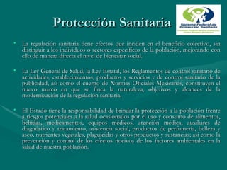 Protección Sanitaria  La regulación sanitaria tiene efectos que inciden en el beneficio colectivo, sin distinguir a los individuos o sectores específicos de la población, mejorando con ello de manera directa el nivel de bienestar social. La Ley General de Salud, la Ley Estatal, los Reglamentos de control sanitario de actividades, establecimientos, productos y servicios y de control sanitario de la publicidad, así como el cuerpo de Normas Oficiales Mexicanas, constituyen el nuevo marco en que se finca la naturaleza, objetivos y alcances de la modernización de la regulación sanitaria. El Estado tiene la responsabilidad de brindar la protección a la población frente a riesgos potenciales a la salud ocasionados por el uso y consumo de alimentos, bebidas, medicamentos, equipos médicos, atención médica, auxiliares de diagnóstico y tratamiento, asistencia social, productos de perfumería, belleza y aseo, nutrientes vegetales, plaguicidas y otros productos y sustancias; así como la prevención y control de los efectos nocivos de los factores ambientales en la salud de nuestra población.  