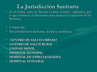 La Jurisdicción Sanitaria  Es el Enlace entre los Niveles Central, Estatal y Aplicativo, por lo que constituye el mecanismo para encauzar la operación de los Servicios. Comprende: Seis Jurisdicciones Sanitarias, donde se establecen: CENTRO DE SALUD URBANO CENTRO DE SALUD RURAL UNIDAD MOVIL  HOSPITAL GENERAL HOSPITAL DE ESPECIALIDADES HOSPITAL INTEGRAL 