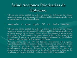Salud Acciones Prioritarias de Gobierno  Ofrecer una mejor calidad de vida para todos los habitantes del Estado representa una de las prioridades del Gobierno del Estado, encabezado por el contador Marcelo de los Santos Fraga  Incorporadas al seguro popular 215 mil familias potosinas.  Ofrecer una mejor calidad de vida para todos los habitantes del Estado representa una de las prioridades del Gobierno del Estado, encabezado por el contador Marcelo de los Santos Fraga, a efecto de avanzar a la vez en contra de la pobreza. Por ello, durante los cuatro años anteriores se han invertido mil 433 millones de pesos, para desarrollar programas alimentarios y de salud que impactan en la disminución de rezagos en el Estado.  Por otra parte, más de 189 mil familias, beneficiarias del programa Oportunidades, recibieron recursos directos mensuales en apoyo al consumo de alimentos, así como también fueron canalizados algunos otros complementos alimenticios, destinados a la población en riesgo de desnutrición, y en forma adicional se fortaleció la atención médica de las familias en los Centros de Salud y en las clínicas IMSS-Oportunidades.  