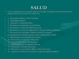 SALUD  En lo concerniente en el área de salud en el estado, el gobierno ha instrumentado un paquete básico de servicios los cuales son:  1.- Saneamiento Básico a Nivel Familiar  2.-  Salud Reproductiva  3.- Atención a  la Salud del Niño  4.- Tratamiento Antiparásito a las Familias  5.- Prevención y Control de Micobacteriosis  6.-Prevención y Control de Hipertensión Arterial y Diabetes Mellitus  7.- Prevención de Accidente y Manejo inicial de Lesiones  8.-Capacitación Comunitaria para el Auto cuidado para la Salud  9.- Enfermedades Transmitidas por Vector  10.- Prevención y Control de Adicciones.  11.- Atención Preventiva Odontológica  12.- Enfermedades de Transmisión Sexual  13.- Prevención y Control del Cólera  14.- Prevención y Control de la Rabia y Otras Zoonosis  15.- Atención de Desastres Naturales y Urgencias Epidemiológicas  