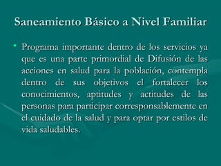 Saneamiento Básico a Nivel Familiar Programa importante dentro de los servicios ya que es una parte primordial de Difusión de las acciones en salud para la población, contempla dentro de sus objetivos el fortalecer los conocimientos, aptitudes y actitudes de las personas para participar corresponsablemente en el cuidado de la salud y para optar por estilos de vida saludables.  