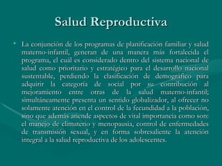Salud Reproductiva La conjunción de los programas de planificación familiar y salud materno-infantil, generan de una manera más fortalecida el programa, el cuál es considerado dentro del sistema nacional de salud como prioritario y estratégico para el desarrollo nacional sustentable, perdiendo la clasificación de demográfico para adquirir la categoría de social por su contribución al mejoramiento entre otras de la salud materno-infantil; simultáneamente presenta un sentido globalizador, al ofrecer no solamente atención en el control de la fecundidad a la población, sino que además atiende aspectos de vital importancia como son: el manejo de climaterio y menopausia, control de enfermedades de transmisión sexual, y en forma sobresaliente la atención integral a la salud reproductiva de los adolescentes.  
