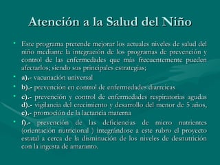 Atención a la Salud del Niño Este programa pretende mejorar los actuales niveles de salud del niño mediante la integración de los programas de prevención y control de las enfermedades que más frecuentemente pueden afectarlos; siendo sus principales estrategias;  a).-  vacunación universal  b).-  prevención en control de enfermedades diarreicas c).-  prevención y control de enfermedades respiratorias agudas  d).-  vigilancia del crecimiento y desarrollo del menor de 5 años,  e).-  promoción de la lactancia materna  f).-  prevención de las deficiencias de micro nutrientes (orientación nutricional ) integrándose a este rubro el proyecto estatal a cerca de la disminución de los niveles de desnutrición con la ingesta de amaranto.  