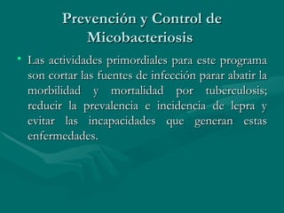 Prevención y Control de Micobacteriosis  Las actividades primordiales para este programa son cortar las fuentes de infección parar abatir la morbilidad y mortalidad por tuberculosis; reducir la prevalencia e incidencia de lepra y evitar las incapacidades que generan estas enfermedades.  