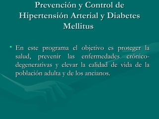 Prevención y Control de Hipertensión Arterial y Diabetes Mellitus  En este programa el objetivo es proteger la salud, prevenir las enfermedades crónico-degenerativas y elevar la calidad de vida de la población adulta y de los ancianos.  