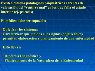 Existen estados patológicos psiquiátricos carentes de
valoración del “sentirse mal” en los que falla el estado
interior (ej. psicosis)

El médico debe ser capaz de:

•Objetivar los síntomas
•Caracterizar que, unidos a los signos (objetivables)
    permitan elaboración y planteamiento de una enfermedad

    Esto lleva a

•    Hipótesis Diagnóstica y
•    Planteamiento de la Naturaleza de la Enfermedad
 