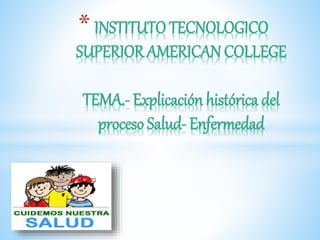 * INSTITUTO TECNOLOGICO
SUPERIOR AMERICAN COLLEGE
TEMA.- Explicación histórica del
proceso Salud- Enfermedad
 