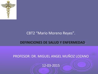 CBT2 “Mario Moreno Reyes”.
DEFINICIONES DE SALUD Y ENFERMEDAD.
PROFESOR: DR. MIGUEL ANGEL MUÑOZ LOZANO
12-03-2015
 