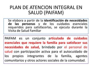 Se elabora a partir de la identificación de necesidades
de las personas y de los cuidados esenciales
requeridos para satisfacerlas, se ejecuta durante la
Visita de Salud Familiar
PLAN DE ATENCION INTEGRAL EN
SALUD (PAIFAM)
PAIFAM es un conjunto articulado de cuidados
esenciales que requiere la familia para satisfacer sus
necesidades de salud, brindado por el personal de
salud con participación activa para el autocuidado de
los propios integrantes de la familia, agentes
comunitarios y otros actores sociales de la comunidad.
 