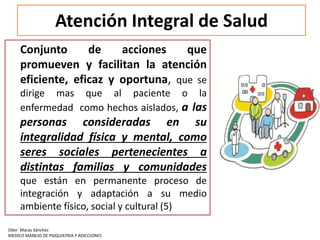 Atención Integral de Salud
Conjunto de acciones que
promueven y facilitan la atención
eficiente, eficaz y oportuna, que se
dirige mas que al paciente o la
enfermedad como hechos aislados, a las
personas consideradas en su
integralidad física y mental, como
seres sociales pertenecientes a
distintas familias y comunidades
que están en permanente proceso de
integración y adaptación a su medio
ambiente físico, social y cultural (5)
Ober Macas Sánchez
MEDICO MANEJO DE PSIQUIATRIA Y ADICCIONES
 