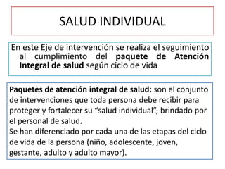 SALUD INDIVIDUAL
En este Eje de intervención se realiza el seguimiento
al cumplimiento del paquete de Atención
Integral de salud según ciclo de vida
Paquetes de atención integral de salud: son el conjunto
de intervenciones que toda persona debe recibir para
proteger y fortalecer su “salud individual”, brindado por
el personal de salud.
Se han diferenciado por cada una de las etapas del ciclo
de vida de la persona (niño, adolescente, joven,
gestante, adulto y adulto mayor).
 