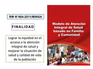 RM N°464-2011/MINSA
FINALIDAD
Lograr la equidad en el
acceso a la atención
integral de salud y
mejorar la situación de
salud y calidad de vida
de la población
 