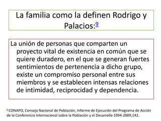 La familia como la definen Rodrigo y
Palacios:9
La unión de personas que comparten un
proyecto vital de existencia en común que se
quiere duradero, en el que se generan fuertes
sentimientos de pertenencia a dicho grupo,
existe un compromiso personal entre sus
miembros y se establecen intensas relaciones
de intimidad, reciprocidad y dependencia.
9 CONAPO, Consejo Nacional de Población, Informe de Ejecución del Programa de Acción
de la Conferencia Internacional sobre la Población y el Desarrollo 1994-2009,142.
 