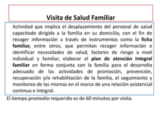 Visita de Salud Familiar
Actividad que implica el desplazamiento del personal de salud
capacitado dirigida a la familia en su domicilio, con el fin de
recoger información a través de instrumentos como la ficha
familiar, entre otros, que permitan recoger información e
identificar necesidades de salud, factores de riesgo a nivel
individual y familiar, elaborar el plan de atención integral
familiar en forma conjunta con la familia para el desarrollo
adecuado de las actividades de promoción, prevención,
recuperación y/o rehabilitación de la familia, el seguimiento y
monitoreo de las mismas en el marco de una relación asistencial
continua e integral.
El tiempo promedio requerido es de 60 minutos por visita.
 