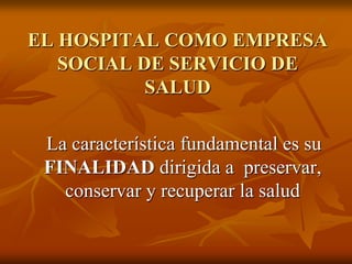 EL HOSPITAL COMO EMPRESA
SOCIAL DE SERVICIO DE
SALUD
La característica fundamental es su
FINALIDAD dirigida a preservar,
conservar y recuperar la salud

 