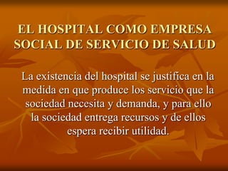 EL HOSPITAL COMO EMPRESA
SOCIAL DE SERVICIO DE SALUD
La existencia del hospital se justifica en la
medida en que produce los servicio que la
sociedad necesita y demanda, y para ello
la sociedad entrega recursos y de ellos
espera recibir utilidad.

 