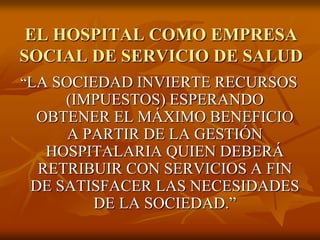 EL HOSPITAL COMO EMPRESA
SOCIAL DE SERVICIO DE SALUD
“LA SOCIEDAD INVIERTE RECURSOS

(IMPUESTOS) ESPERANDO
OBTENER EL MÁXIMO BENEFICIO
A PARTIR DE LA GESTIÓN
HOSPITALARIA QUIEN DEBERÁ
RETRIBUIR CON SERVICIOS A FIN
DE SATISFACER LAS NECESIDADES
DE LA SOCIEDAD.”

 