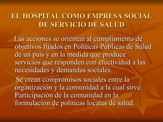 EL HOSPITAL COMO EMPRESA SOCIAL
DE SERVICIO DE SALUD
Las acciones se orientan al cumplimiento de
objetivos fijados en Políticas Públicas de Salud
de un país y en la medida que produce
servicios que responden con efectividad a las
necesidades y demandas sociales.
Se crean compromisos sociales entre la
organización y la comunidad a la cual sirve.
Participación de la comunidad en la
formulación de políticas locales de salud.

 