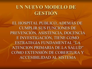 UN NUEVO MODELO DE
GESTIÓN
EL HOSPITAL PUBLICO, ADEMÁS DE
CUMPLIR SUS FUNCIONES DE
PREVENCIÓN, ASISTENCIA, DOCENCIA
E INVESTIGACIÓN, TIENE COMO
ESTRATEGIA FUNDAMENTAL “LA
ATENCION PRIMARIA DE LA SALUD”
COMO EXTENSIÓN DE COBERTURA Y
ACCESIBILIDAD AL SISTEMA

 