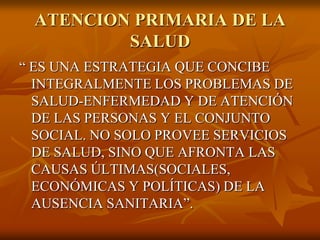 ATENCION PRIMARIA DE LA
SALUD
“ ES UNA ESTRATEGIA QUE CONCIBE
INTEGRALMENTE LOS PROBLEMAS DE
SALUD-ENFERMEDAD Y DE ATENCIÓN
DE LAS PERSONAS Y EL CONJUNTO
SOCIAL. NO SOLO PROVEE SERVICIOS
DE SALUD, SINO QUE AFRONTA LAS
CAUSAS ÚLTIMAS(SOCIALES,
ECONÓMICAS Y POLÍTICAS) DE LA
AUSENCIA SANITARIA”.

 