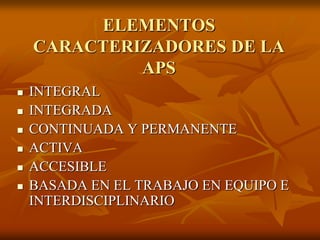 ELEMENTOS
CARACTERIZADORES DE LA
APS







INTEGRAL
INTEGRADA
CONTINUADA Y PERMANENTE
ACTIVA
ACCESIBLE
BASADA EN EL TRABAJO EN EQUIPO E
INTERDISCIPLINARIO

 