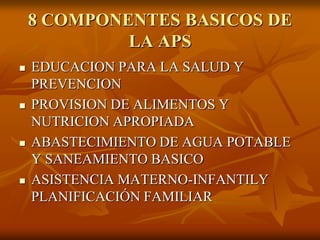 8 COMPONENTES BASICOS DE
LA APS








EDUCACION PARA LA SALUD Y
PREVENCION
PROVISION DE ALIMENTOS Y
NUTRICION APROPIADA
ABASTECIMIENTO DE AGUA POTABLE
Y SANEAMIENTO BASICO
ASISTENCIA MATERNO-INFANTILY
PLANIFICACIÓN FAMILIAR

 