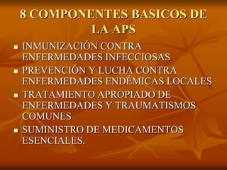 8 COMPONENTES BASICOS DE
LA APS








INMUNIZACIÓN CONTRA
ENFERMEDADES INFECCIOSAS
PREVENCIÓN Y LUCHA CONTRA
ENFERMEDADES ENDÉMICAS LOCALES
TRATAMIENTO APROPIADO DE
ENFERMEDADES Y TRAUMATISMOS
COMUNES
SUMINISTRO DE MEDICAMENTOS
ESENCIALES.

 