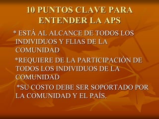 10 PUNTOS CLAVE PARA
ENTENDER LA APS
* ESTÁ AL ALCANCE DE TODOS LOS
INDIVIDUOS Y FLIAS DE LA
COMUNIDAD
*REQUIERE DE LA PARTICIPACIÓN DE
TODOS LOS INDIVIDUOS DE LA
COMUNIDAD
*SU COSTO DEBE SER SOPORTADO POR
LA COMUNIDAD Y EL PAÍS.

 