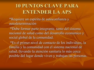 10 PUNTOS CLAVE PARA
ENTENDER LA APS
*Requiere un espíritu de autoconfianza y
autodeterminación
*Debe formar parte integrante, tanto del sistema
nacional de salud como del desarrollo económico y
social global de la comunidad.
*Es el primer nivel de contacto de los individuos, la
familia y la comunidad con el sistema nacional de
salud, llevando la atención sanitaria lo más cerca
posible del lugar donde viven y trabajan las personas.

 