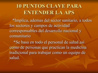 10 PUNTOS CLAVE PARA
ENTENDER LA APS
*Implica, ademas del sector sanitario, a todos
los sectores y campos de actividad
corresponsables del desarrollo nacional y
comunitario
*Se basa en todo el personal de salud asi
como de personas que practican la medicina
tradicional para trabajar como un equipo de
salud.

 