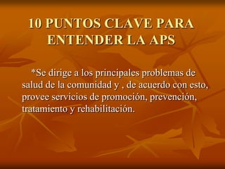 10 PUNTOS CLAVE PARA
ENTENDER LA APS
*Se dirige a los principales problemas de
salud de la comunidad y , de acuerdo con esto,
provee servicios de promoción, prevención,
tratamiento y rehabilitación.

 