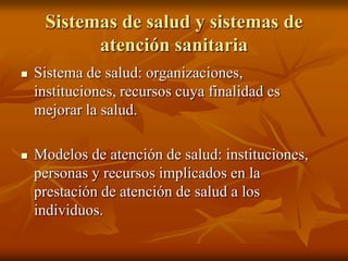 Sistemas de salud y sistemas de
atención sanitaria


Sistema de salud: organizaciones,
instituciones, recursos cuya finalidad es
mejorar la salud.



Modelos de atención de salud: instituciones,
personas y recursos implicados en la
prestación de atención de salud a los
individuos.

 