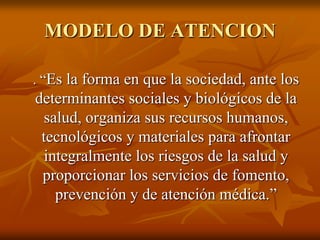 MODELO DE ATENCION
. “Es la forma en que la sociedad, ante los

determinantes sociales y biológicos de la
salud, organiza sus recursos humanos,
tecnológicos y materiales para afrontar
integralmente los riesgos de la salud y
proporcionar los servicios de fomento,
prevención y de atención médica.”

 