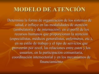 MODELO DE ATENCIÓN
Determina la forma de organización de los sistemas de
salud, e influye en las modalidades de atención
(ambulatoria y de internación), en el perfil de los
recursos humanos que proporcionan la atención
(especialistas, médicos generalistas, enfermeras, etc.),
en su estilo de trabajo y el tipo de servicios que
proveerán por nivel, las relaciones entre estos y los
usuarios, en la participación comunitaria,
coordinación intersectorial y en los mecanismos de
financiamiento

 