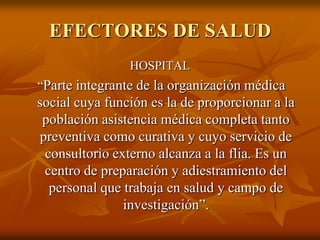 EFECTORES DE SALUD
HOSPITAL

“Parte integrante de la organización médica

social cuya función es la de proporcionar a la
población asistencia médica completa tanto
preventiva como curativa y cuyo servicio de
consultorio externo alcanza a la flia. Es un
centro de preparación y adiestramiento del
personal que trabaja en salud y campo de
investigación”.

 