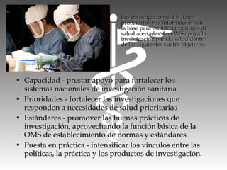 • Capacidad - prestar apoyo para fortalecer losCapacidad - prestar apoyo para fortalecer los
sistemas nacionales de investigación sanitariasistemas nacionales de investigación sanitaria
• Prioridades - fortalecer las investigaciones quePrioridades - fortalecer las investigaciones que
responden a necesidades de salud prioritariasresponden a necesidades de salud prioritarias
• Estándares - promover las buenas prácticas deEstándares - promover las buenas prácticas de
investigación, aprovechando la función básica de lainvestigación, aprovechando la función básica de la
OMS de establecimiento de normas y estándaresOMS de establecimiento de normas y estándares
• Puesta en práctica - intensificar los vínculos entre lasPuesta en práctica - intensificar los vínculos entre las
políticas, la práctica y los productos de investigación.políticas, la práctica y los productos de investigación.
Las investigaciones, los datosLas investigaciones, los datos
probatorios y la información sonprobatorios y la información son
la base para establecer políticas dela base para establecer políticas de
salud acertadas. La OMS apoya lasalud acertadas. La OMS apoya la
investigación para la salud dentroinvestigación para la salud dentro
de los siguientes cuatro objetivos.de los siguientes cuatro objetivos.
 