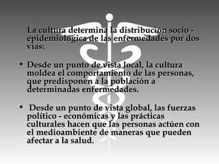 La cultura determina la distribución socio -La cultura determina la distribución socio -
epidemiológica de las enfermedades por dosepidemiológica de las enfermedades por dos
vías:vías:
• Desde un punto de vista local, la culturaDesde un punto de vista local, la cultura
moldea el comportamiento de las personas,moldea el comportamiento de las personas,
que predisponen a la población aque predisponen a la población a
determinadas enfermedades.determinadas enfermedades.
• Desde un punto de vista global, las fuerzasDesde un punto de vista global, las fuerzas
político - económicas y las prácticaspolítico - económicas y las prácticas
culturales hacen que las personas actúen conculturales hacen que las personas actúen con
el medioambiente de maneras que puedenel medioambiente de maneras que pueden
afectar a la salud.afectar a la salud.
 