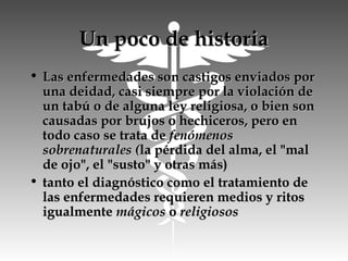 Un poco de historiaUn poco de historia
• Las enfermedades son castigos enviados porLas enfermedades son castigos enviados por
una deidad, casi siempre por la violación deuna deidad, casi siempre por la violación de
un tabú o de alguna ley religiosa, o bien sonun tabú o de alguna ley religiosa, o bien son
causadas por brujos o hechiceros, pero encausadas por brujos o hechiceros, pero en
todo caso se trata de todo caso se trata de fenómenosfenómenos
sobrenaturales (sobrenaturales (la pérdida del alma, el "malla pérdida del alma, el "mal
de ojo", el "susto" y otras más)de ojo", el "susto" y otras más)
• tanto el diagnóstico como el tratamiento detanto el diagnóstico como el tratamiento de
las enfermedades requieren medios y ritoslas enfermedades requieren medios y ritos
igualmente igualmente mágicosmágicos o  o religiososreligiosos
 