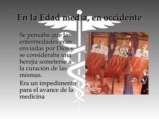 En la Edad media, en occidenteEn la Edad media, en occidente
Se pensaba que lasSe pensaba que las
enfermedades eranenfermedades eran
enviadas por Dios yenviadas por Dios y
se consideraba unase consideraba una
herejía someterse aherejía someterse a
la curación de lasla curación de las
mismas.mismas.
Era un impedimentoEra un impedimento
para el avance de lapara el avance de la
medicinamedicina
 