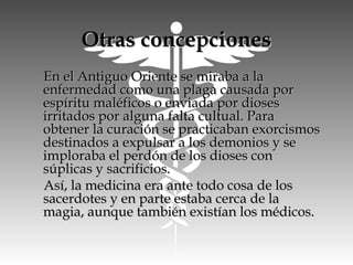 Otras concepcionesOtras concepciones
En el Antiguo Oriente se miraba a laEn el Antiguo Oriente se miraba a la
enfermedad como una plaga causada porenfermedad como una plaga causada por
espíritu maléficos o enviada por diosesespíritu maléficos o enviada por dioses
irritados por alguna falta cultual. Parairritados por alguna falta cultual. Para
obtener la curación se practicaban exorcismosobtener la curación se practicaban exorcismos
destinados a expulsar a los demonios y sedestinados a expulsar a los demonios y se
imploraba el perdón de los dioses conimploraba el perdón de los dioses con
súplicas y sacrificios.súplicas y sacrificios.
Así, la medicina era ante todo cosa de losAsí, la medicina era ante todo cosa de los
sacerdotes y en parte estaba cerca de lasacerdotes y en parte estaba cerca de la
magia, aunque también existían los médicos.magia, aunque también existían los médicos.
 