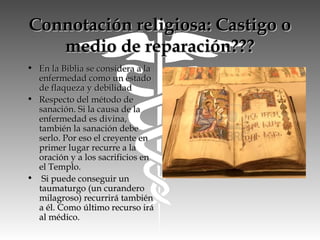 Connotación religiosa: Castigo oConnotación religiosa: Castigo o
medio de reparación???medio de reparación???
• En la Biblia se considera a laEn la Biblia se considera a la
enfermedad como un estadoenfermedad como un estado
de flaqueza y debilidadde flaqueza y debilidad
• Respecto del método deRespecto del método de
sanación. Si la causa de lasanación. Si la causa de la
enfermedad es divina,enfermedad es divina,
también la sanación debetambién la sanación debe
serlo. Por eso el creyente enserlo. Por eso el creyente en
primer lugar recurre a laprimer lugar recurre a la
oración y a los sacrificios enoración y a los sacrificios en
el Templo.el Templo.
• Si puede conseguir unSi puede conseguir un
taumaturgo (un curanderotaumaturgo (un curandero
milagroso) recurrirá tambiénmilagroso) recurrirá también
a él. Como último recurso iráa él. Como último recurso irá
al médico.al médico.
 